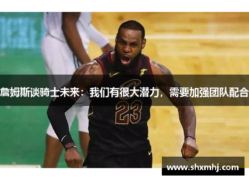 詹姆斯谈骑士未来：我们有很大潜力，需要加强团队配合