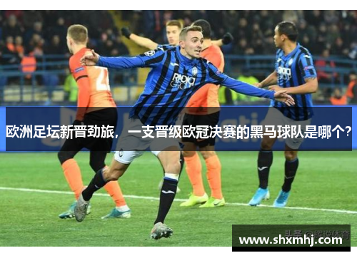 欧洲足坛新晋劲旅，一支晋级欧冠决赛的黑马球队是哪个？