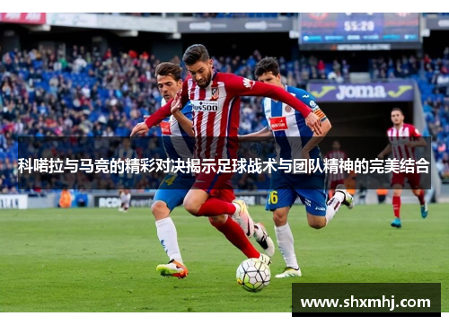 科喏拉与马竞的精彩对决揭示足球战术与团队精神的完美结合