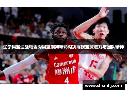 辽宁男篮迎战喀麦隆男篮期待精彩对决展现篮球魅力与团队精神
