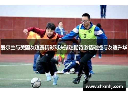 爱尔兰与美国友谊赛精彩对决球迷期待激情碰撞与友谊升华